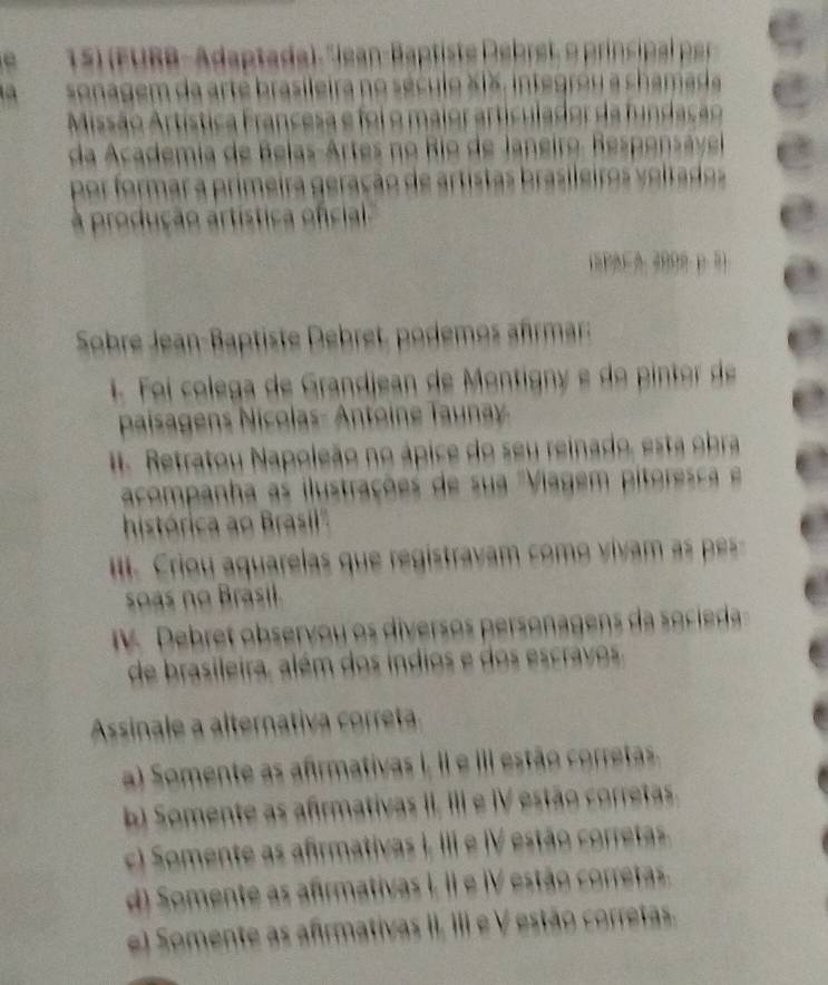 15)(FUBB-Adaptada). "Jean-Baptiste Debret, o principal per
a sonagem da arte brasileira no século X1X, integrou a chamada
Missão Artística Francesa e foi o maior articulador da fundação
da Academia de Belas-Artes no Rio de Janeiro. Responsável
por formar a primeira geração de artistas brasileiros veltados
à produção artística oficial 
Sobre Jean-Baptiste Debret, podemos afrmar:
1. Foi colega de Grandjean de Montignó e do pintor de
paisagens Nicolas- Antoine Taunay.
I. Retratou Napoleão no ápice do seu reinado, esta obra
acompanha as ilustrações de sua 'Viagem pitorec e
histórica ao Brasil'''
I Criou quarelas que registrav c m i a p 
s as no Brasil
. Debret observou os diversos personagens d socid
de brasileira, além dos indios e dos escravos.
Assinale a alternativa corret
a) Somente as afirmativas I, II e III estão corretas.
b Somente as afirmativas II, III e IV estão corretas.
c) Somente as afirmativas I, III e IV estão corretas.
d) Somente as afirmativas I, II e IV estão corretas.
e) Somente as afirmativas II, III e V estão corretas.