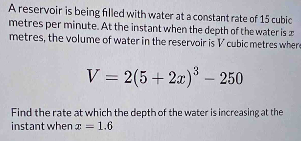 A reservoir is being filled with water at a constant rate of 15 cubic
metres per minute. At the instant when the depth of the water is x
metres, the volume of water in the reservoir is V cubic metres where
V=2(5+2x)^3-250
Find the rate at which the depth of the water is increasing at the 
instant when x=1.6