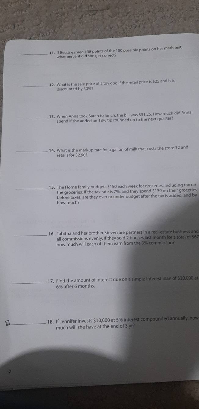 If Becca earned 138 points of the 150 possible points on her math test, 
what percent did she get correct? 
_12. What is the sale price of a toy dog if the retail price is $25 and it is 
discounted by 30%? 
_13. When Anna took Sarah to lunch, the bill was $31.25. How much did Anna 
spend if she added an 18% tip rounded up to the next quarter? 
_14. What is the markup rate for a gallon of milk that costs the store $2 and 
retails for $2.90? 
_15. The Horne family budgets $150 each week for groceries, including tax on 
the groceries. If the tax rate is 7%, and they spend $139 on their groceries 
before taxes, are they over or under budget after the tax is added, and by 
how much? 
_16. Tabitha and her brother Steven are partners in a real-estate business and 
all commissions evenly. If they sold 2 houses last month for a total of $67
how much will each of them earn from the 3% commission? 
_17. Find the amount of interest due on a simple interest loan of $20,000 at
6% after 6 months. 
and 
18. If Jennifer invests $10,000 at 5% interest compounded annually, how 
much will she have at the end of 3 yr? 
2