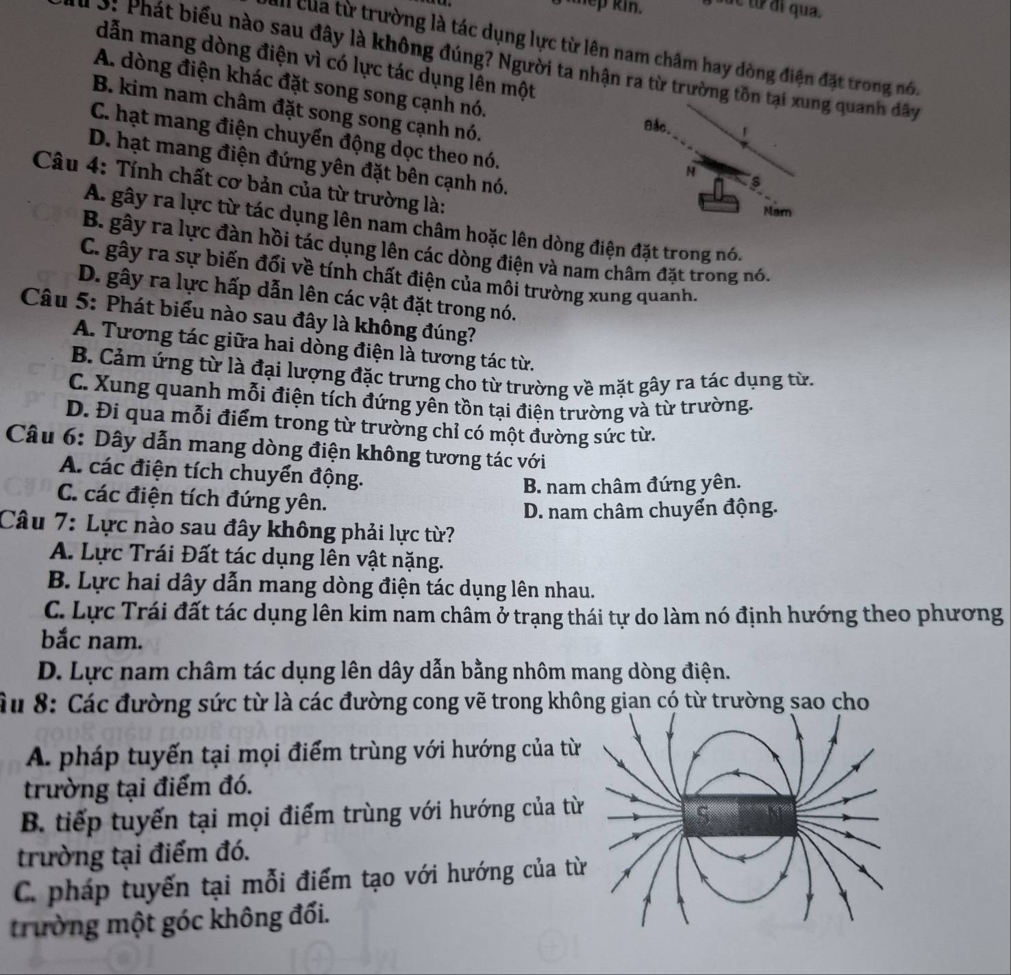 yep kin. sục từ đi qua.
S u cua từ trường là tác dụng lực từ lên nam châm hay dòng điện đặt trong nó.
dẫn mang dòng điện vì có lực tác dụng lên một
* 3: Phát biểu nào sau đây là không đúng? Người ta nhận ra từ trường tg quanh đây
A. dòng điện khác đặt song song cạnh nó.
B. kim nam châm đặt song song cạnh nó.
C. hạt mang điện chuyển động dọc theo nó.
D. hạt mang điện đứng yên đặt bên cạnh nó.
Câu 4: Tính chất cơ bản của từ trường là:
A. gây ra lực từ tác dụng lên nam châm hoặc lên dòng điện đặt trong nó.
B. gây ra lực đàn hồi tác dụng lên các dòng điện và nam châm đặt trong nó.
C. gây ra sự biến đổi về tính chất điện của môi trường xung quanh.
D. gây ra lực hấp dẫn lên các vật đặt trong nó.
Câu 5: Phát biểu nào sau đây là không đúng?
A. Tương tác giữa hai dòng điện là tương tác từ.
B. Cảm ứng từ là đại lượng đặc trưng cho từ trường về mặt gây ra tác dụng từ.
C. Xung quanh mỗi điện tích đứng yên tồn tại điện trường và từ trường.
D. Đi qua mỗi điểm trong từ trường chỉ có một đường sức từ.
Câu 6: Dây dẫn mang dòng điện không tương tác với
A. các điện tích chuyển động.
B. nam châm đứng yên.
C. các điện tích đứng yên.
D. nam châm chuyển động.
Câu 7: Lực nào sau đây không phải lực từ?
A. Lực Trái Đất tác dụng lên vật nặng.
B. Lực hai dây dẫn mang dòng điện tác dụng lên nhau.
C. Lực Trái đất tác dụng lên kim nam châm ở trạng thái tự do làm nó định hướng theo phương
bắc nam.
D. Lực nam châm tác dụng lên dây dẫn bằng nhôm mang dòng điện.
Ấu 8: Các đường sức từ là các đường cong vẽ trong không gian có từ trường sao cho
A. pháp tuyến tại mọi điểm trùng với hướng của từ
trường tại điểm đó.
B. tiếp tuyến tại mọi điểm trùng với hướng của t
trường tại điểm đó.
C. pháp tuyến tại mỗi điểm tạo với hướng của t
trường một góc không đối.