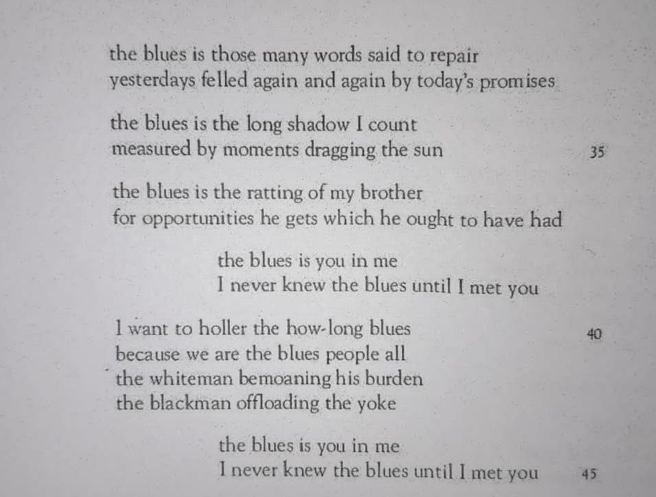 the blues is those many words said to repair 
yesterdays felled again and again by today's promises 
the blues is the long shadow I count 
measured by moments dragging the sun 35
the blues is the ratting of my brother 
for opportunities he gets which he ought to have had 
the blues is you in me 
I never knew the blues until I met you 
1 want to holler the how-long blues
40
because we are the blues people all 
the whiteman bemoaning his burden 
the blackman offloading the yoke 
the blues is you in me 
I never knew the blues until I met you 45