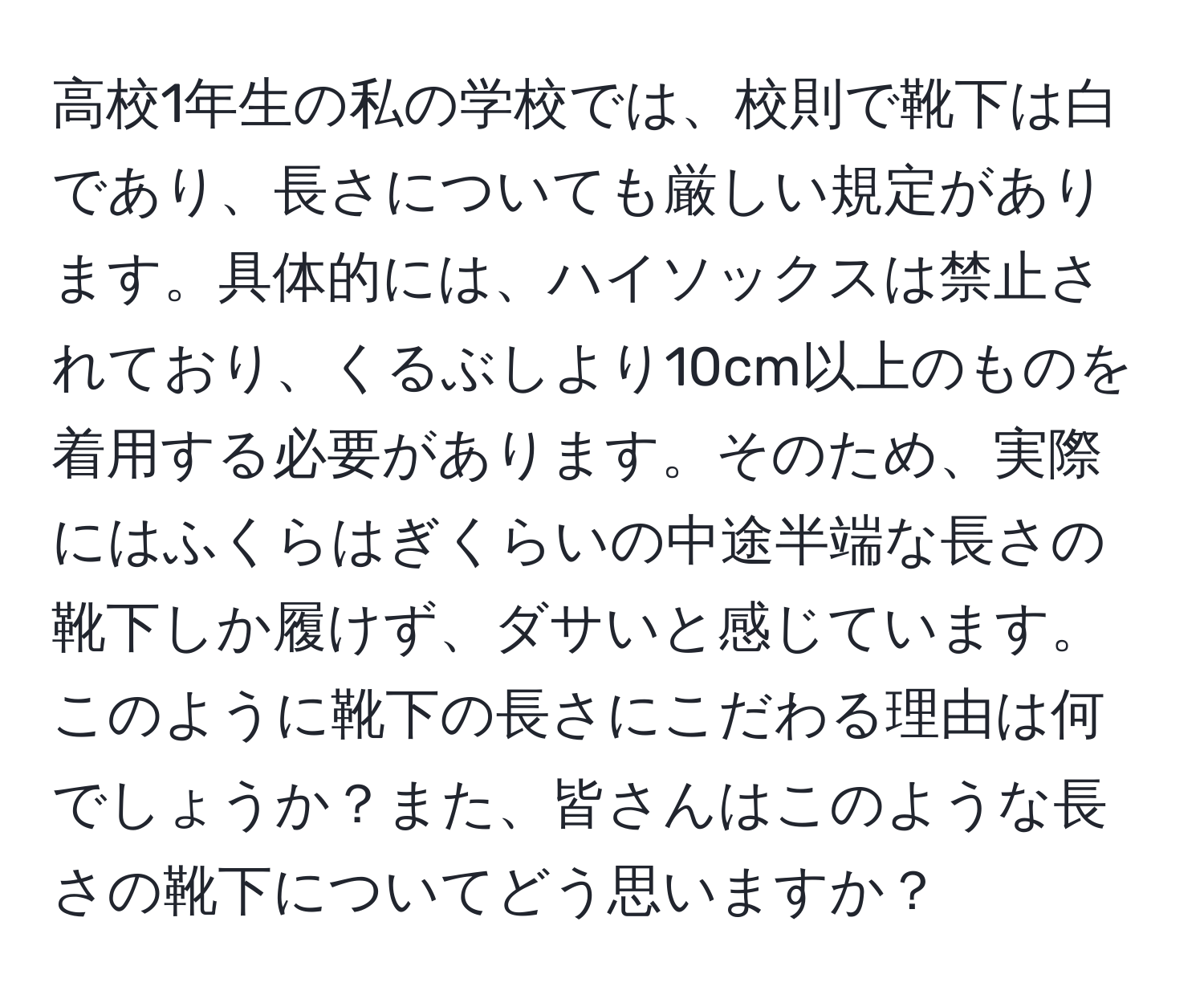 高校1年生の私の学校では、校則で靴下は白であり、長さについても厳しい規定があります。具体的には、ハイソックスは禁止されており、くるぶしより10cm以上のものを着用する必要があります。そのため、実際にはふくらはぎくらいの中途半端な長さの靴下しか履けず、ダサいと感じています。このように靴下の長さにこだわる理由は何でしょうか？また、皆さんはこのような長さの靴下についてどう思いますか？