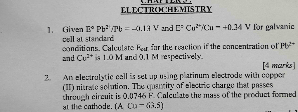 CHAPIERS. 
ELECTROCHEMISTRY 
1. Given E°Pb^(2+)/Pb=-0.13V and E°Cu^(2+)/Cu=+0.34V for galvanic 
cell at standard 
conditions. Calculate E_cell for the reaction if the concentration of Pb^(2+)
and Cu^(2+) is 1.0 M and 0.1 M respectively. 
[4 marks] 
2. An electrolytic cell is set up using platinum electrode with copper 
(II) nitrate solution. The quantity of electric charge that passes 
through circuit is 0.0746 F. Calculate the mass of the product formed 
at the cathode. (A_rCu=63.5)