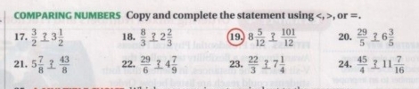 COMPARING NUMBERS Copy and complete the statement using , , or =. 
17.  3/2  3 3 1/2  18.  8/3  3 2 2/3  19 8 5/12   101/12  20.  29/5  6 3/5 
21. 5 7/8   43/8  22.  29/6  4 7/9  23.  22/3  7 1/4  24.  45/4  3 11 7/16 