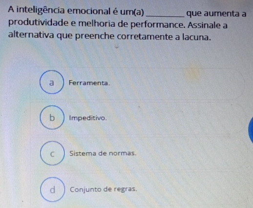 A inteligência emocional é um(a) _que aumenta a
produtividade e melhoria de performance. Assinale a
alternativa que preenche corretamente a lacuna.
a Ferramenta.
b ) Impeditivo.
C Sistema de normas.
d )Conjunto de regras.