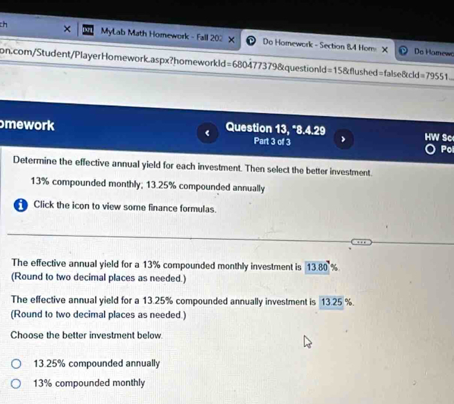 ×
ch MyLab Math Homework - Fall 202 × Do Hornework - Section 84 Hom X
Do Homewo
on.com/Student/PlayerHomework.aspx?homeworkld=680477379&questionld=15&flushed=false&cld =79551 
mework < Question 13, °8.4.29 HW Sc
Part 3 of 3 >
Pol
Determine the effective annual yield for each investment. Then select the better investment.
13% compounded monthly; 13.25% compounded annually
Click the icon to view some finance formulas.
The effective annual yield for a 13% compounded monthly investment is 13.80 %
(Round to two decimal places as needed.)
The effective annual yield for a 13.25% compounded annually investment is 13.25 %.
(Round to two decimal places as needed.)
Choose the better investment below.
13.25% compounded annually
13% compounded monthly