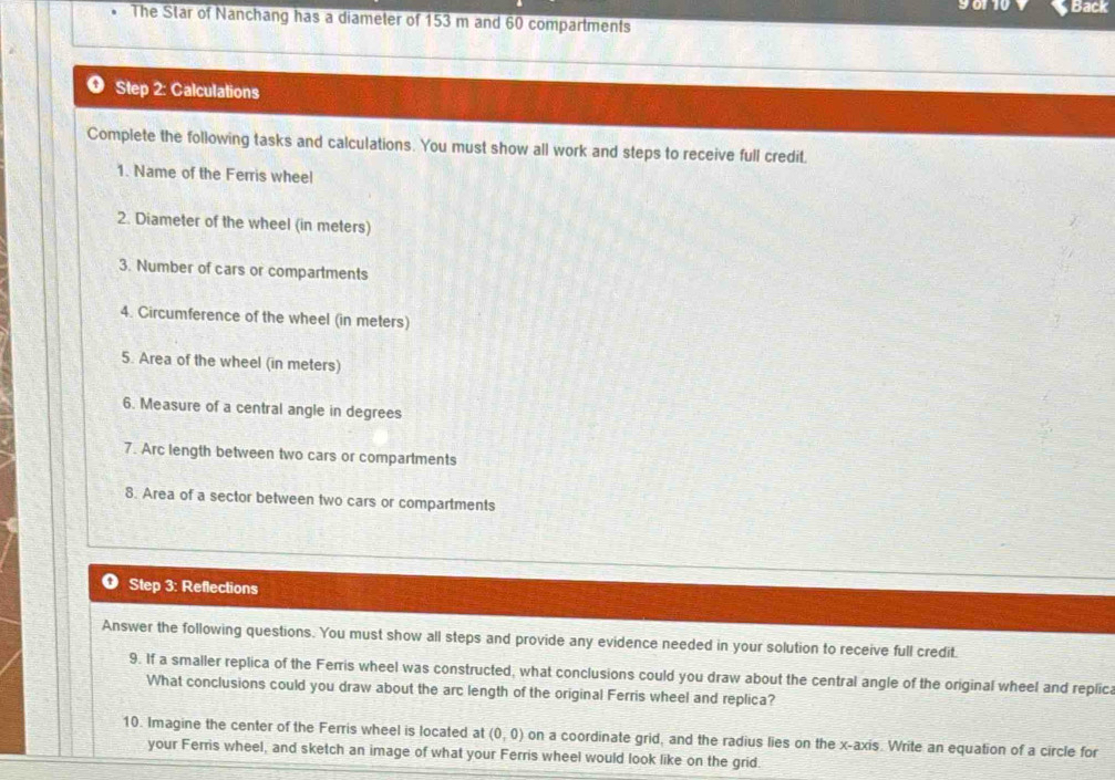 90110 Back 
The Star of Nanchang has a diameter of 153 m and 60 compartments 
Step 2: Calculations 
Complete the following tasks and calculations. You must show all work and steps to receive full credit. 
1. Name of the Ferris wheel 
2. Diameter of the wheel (in meters) 
3. Number of cars or compartments 
4. Circumference of the wheel (in meters) 
5. Area of the wheel (in meters) 
6. Measure of a central angle in degrees 
7. Arc length between two cars or compartments 
8. Area of a sector between two cars or compartments 
❶ Step 3: Reflections 
Answer the following questions. You must show all steps and provide any evidence needed in your solution to receive full credit. 
9. If a smaller replica of the Ferris wheel was constructed, what conclusions could you draw about the central angle of the original wheel and replica 
What conclusions could you draw about the arc length of the original Ferris wheel and replica? 
10. Imagine the center of the Ferris wheel is located at (0,0) on a coordinate grid, and the radius lies on the x-axis. Write an equation of a circle for 
your Ferris wheel, and sketch an image of what your Ferris wheel would look like on the grid.