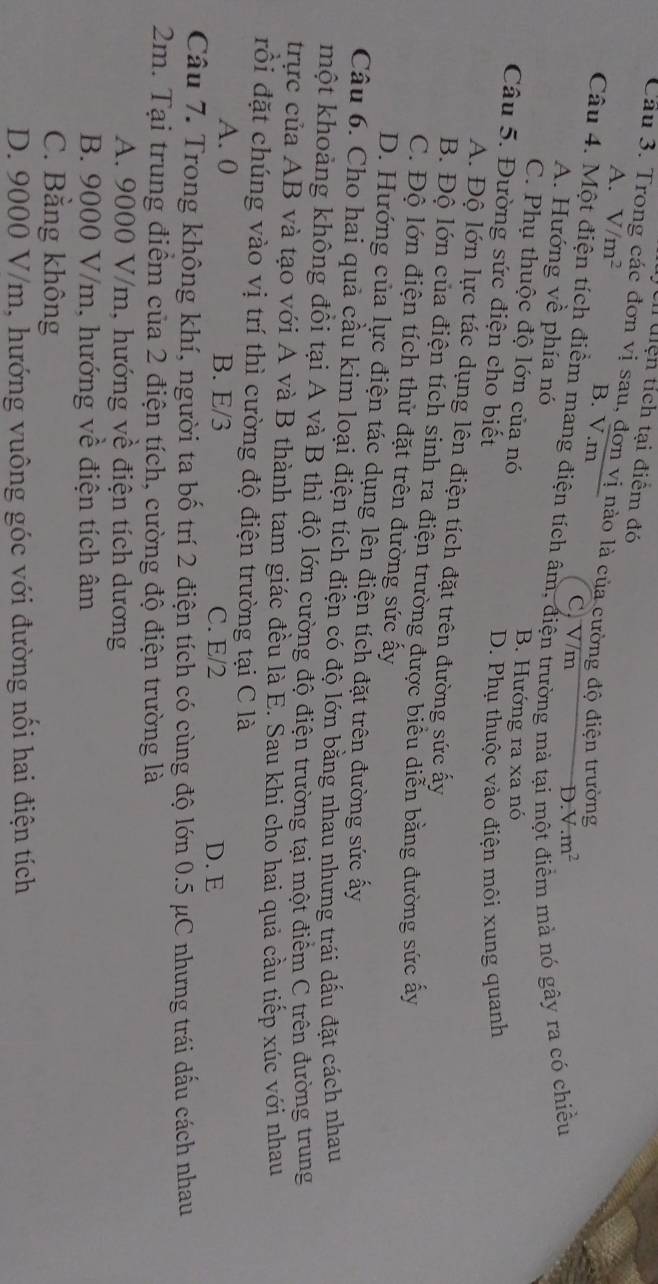 Un uiện tích tại điểm đó
A. V/m^2
Cầu 3. Tro c đơn vị sau, đơn vị nào là của cường độ điện trường
B. V.m D V.m^2
Câu 4. Một điện tích điểm mang điện tích âm, điện trường mả tại 1 ểm mà nó gây ra có chiều
C, V/m
A. Hướng về phía nó
C. Phụ thuộc độ lớn của nó B. Hướng ra xa nó
Câu 5. Đường sức điện cho biết
D. Phụ thuộc vào điện môi xung quanh
A. Độ lớn lực tác dụng lên điện tích đặt trên đường sức ấy
B. Độ lớn của điện tích sinh ra điện trường được biểu diễn bằng đường sức ấy
C. Độ lớn điện tích thử đặt trên đường sức ấy
D. Hướng của lực điện tác dụng lên điện tích đặt trên đường sức ấy
Câu 6. Cho hai quả cầu kim loại điện tích điện có độ lớn bằng nhau nhưng trái dấu đặt cách nhau
một khoảng không đổi tại A và B thì độ lớn cường độ điện trường tại một điểm C trên đường trung
trực của AB và tạo với A và B thành tam giác đều là E. Sau khi cho hai quả cầu tiếp xúc với nhau
đồi đặt chúng vào vị trí thì cường độ điện trường tại C là
A. 0 B. E/3 C. E/2 D. E
Câu 7. Trong không khí, người ta bố trí 2 điện tích có cùng độ lớn 0.5 μC nhưng trái dấu cách nhau
2m. Tại trung điểm của 2 điện tích, cường độ điện trường là
A. 9000 V/m, hướng về điện tích dương
B. 9000 V/m, hướng về điện tích âm
C. Bằng không
D. 9000 V/m, hướng vuông góc với đường nổi hai điện tích