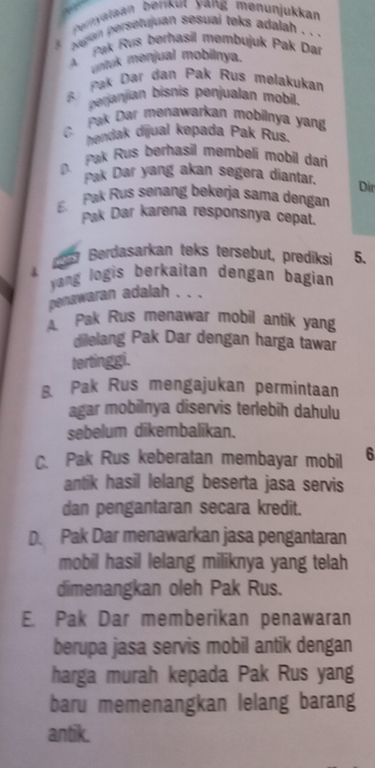 Pernyalaan berkut yang menunjukkan
bugan persetujuan sesual teks adalah . . .
4 Pak Rus berhasil membujuk Pak Dar
untuk menjual mobilnya.
B Pak Dar dan Pak Rus melakukan
perjanjian bisnis penjualan mobil.
C. Pak Dar menawarkan mobilnya yang
hendak dijual kepada Pak Rus.
Pak Rus berhasil membeli mobil dari
Pak Dar yang akan segera diantar.
Dir
E. Pak Rus senang bekerja sama dengan
Pak Dar karena responsnya cepat.
(5 Berdasarkan teks tersebut, prediksi 5.
&
yang logis berkaitan dengan bagian 
penawaran adalah . . .
A. Pak Rus menawar mobil antik yang
dilelang Pak Dar dengan harga tawar
tertinggi.
B. Pak Rus mengajukan permintaan
agar mobilnya diservis terlebih dahulu
sebelum dikembalikan.
C. Pak Rus keberatan membayar mobil 6
antik hasil lelang beserta jasa servis
dan pengantaran secara kredit.
D. Pak Dar menawarkan jasa pengantaran
mobil hasil lelang miliknya yang telah
dimenangkan oleh Pak Rus.
E. Pak Dar memberikan penawaran
berupa jasa servis mobil antik dengan
harga murah kepada Pak Rus yang
baru memenangkan lelang barang
antik.