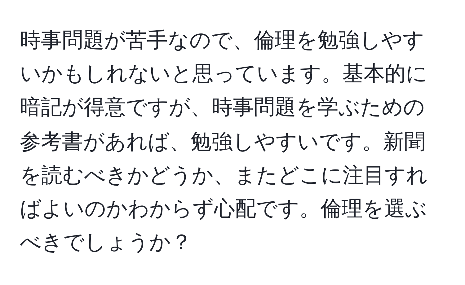 時事問題が苦手なので、倫理を勉強しやすいかもしれないと思っています。基本的に暗記が得意ですが、時事問題を学ぶための参考書があれば、勉強しやすいです。新聞を読むべきかどうか、またどこに注目すればよいのかわからず心配です。倫理を選ぶべきでしょうか？