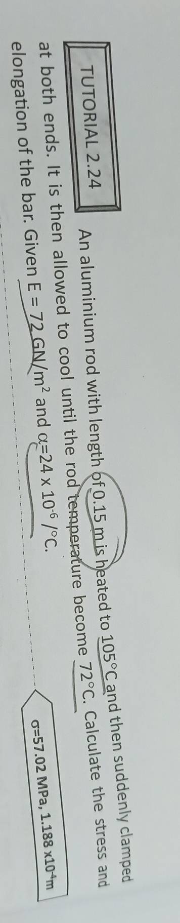 TUTORIAL 2.24 
An aluminium rod with length of 0.15 m is heated to 105°C and then suddenly clamped 
at both ends. It is then allowed to cool until the rod temperature become 72°C. Calculate the stress and 
elongation of the bar. Given E=72GN/m^2 and alpha =24* 10^(-6)/^circ C.
sigma =57.02MPa 1.188x10^(-4)m