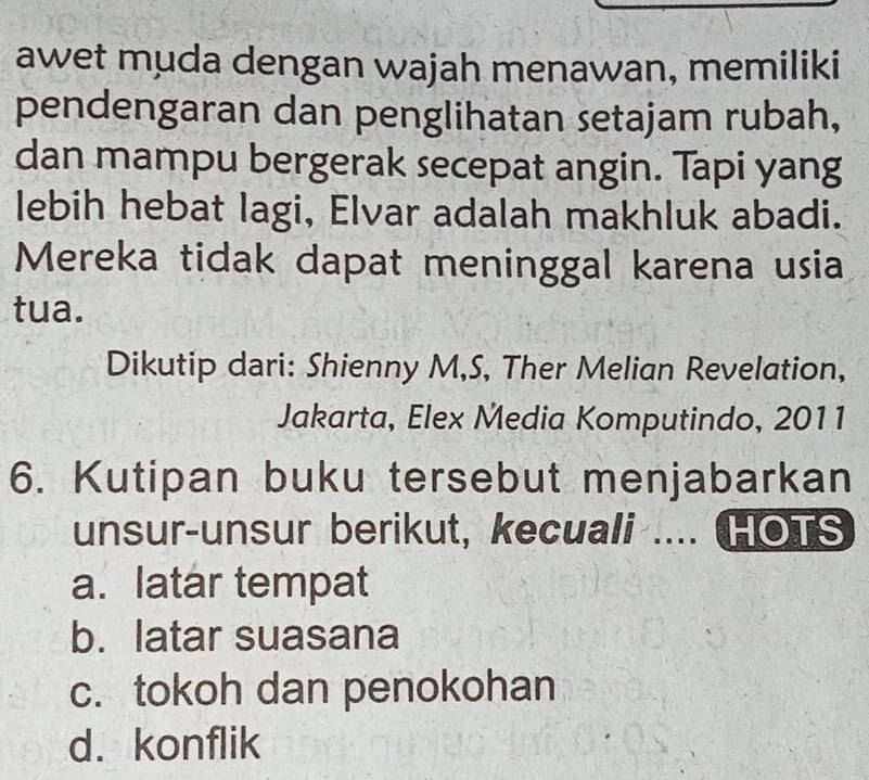 awet muda dengan wajah menawan, memiliki
pendengaran dan penglihatan setajam rubah,
dan mampu bergerak secepat angin. Tapi yang
lebih hebat lagi, Elvar adalah makhluk abadi.
Mereka tidak dapat meninggal karena usia
tua.
Dikutip dari: Shienny M,S, Ther Melian Revelation,
Jakarta, Elex Media Komputindo, 2011
6. Kutipan buku tersebut menjabarkan
unsur-unsur berikut, kecuali .... HOTS
a. latar tempat
b. latar suasana
c. tokoh dan penokohan
d. konflik