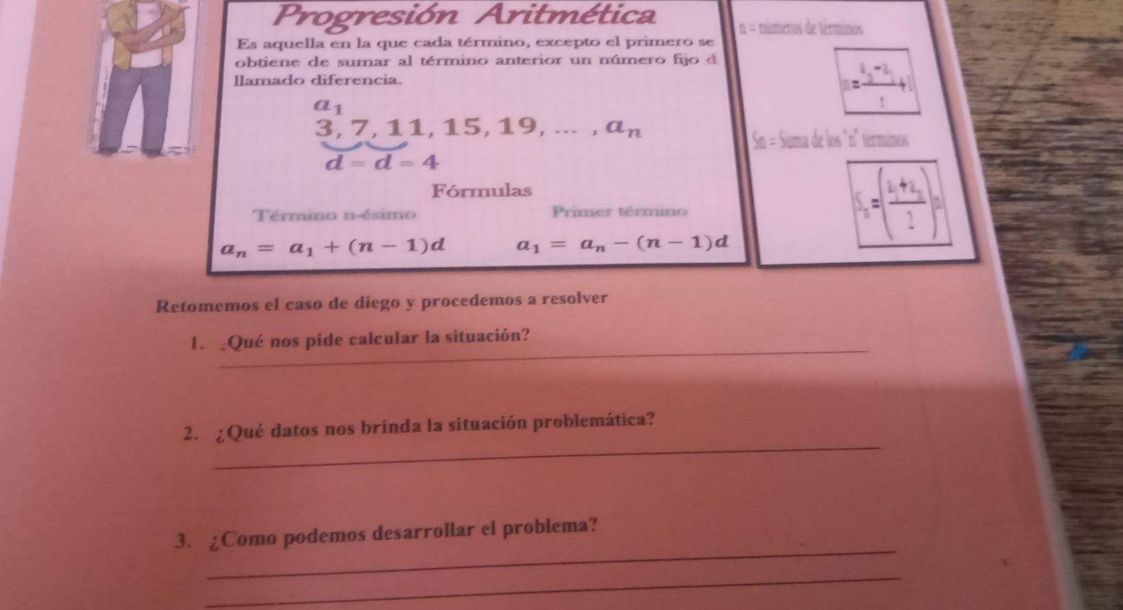 Progresión Aritmética
n = números de terminos 
Es aquella en la que cada término, excepto el primero se 
obtiene de sumar al término anterior un número fijo d 
llamado diferencia.
a_1
= (t^2-2)/t +1
3, 7, 11, 1 15,19,...,a_n
Sn = Suma de los "n" términos
d=d=4
Fórmulas 
Término n-ésimo Primer término
a_n=a_1+(n-1)d a_1=a_n-(n-1)d
S_n=(frac a_1+a_22)^n
Retomemos el caso de diego y procedemos a resolver 
_ 
1. ¿Qué nos pide calcular la situación? 
_ 
2. ¿Qué datos nos brinda la situación problemática? 
_ 
3. ¿Como podemos desarrollar el problema? 
_