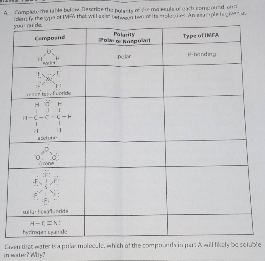 Complete the table below. Describe the polarity of the molecule of each compound, and
identify the type of IMFA that will exist between two of its molecules. An example is given as
Given that water is a polar molecule, which of the compounds in part A will likely be soluble
in water? Why?