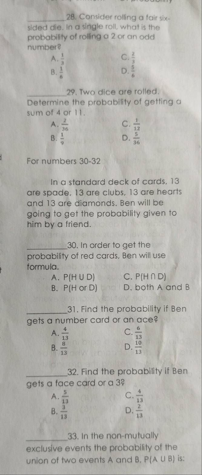 Consider rolling a fair six-
sided die. In a single roll, what is the
probability of rolling a 2 or an odd
number?
A.  1/3  C.  2/3 
D.
B.  1/6   5/6 
_29. Two dice are rolled.
Determine the probability of getting a
sum of 4 or 11.
C.
A.  2/36   1/12 
B.  1/9  D.  5/36 
For numbers 30-32
In a standard deck of cards, 13
are spade, 13 are clubs, 13 are hearts
and 13 are diamonds. Ben will be
going to get the probability given to
him by a friend.
_30. In order to get the
probability of red cards, Ben will use
formula.
A. P(H∪ D) C. P(H∩ D)
B. P(HorD) D. both A and B
_31. Find the probability if Ben
gets a number card or an ace?
A.  4/13  C.  6/13 
B.  8/13  D.  10/13 
_32. Find the probability if Ben
gets a face card or a 3
C.
A.  5/13   4/13 
D.
B.  3/13   2/13 
_33. In the non-mutually
exclusive events the probability of the
union of two events A and B, P(A∪ B) is: