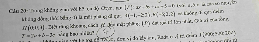 Trong không gian với hệ tọa độ Oxyz , gọi (P): :ax+by+cz+5=0 (với a, b, c là các số nguyên 
không đồng thời bằng 0) là mặt phẳng đi qua A(-1;-2;2), B(-5;2;2) và không đi qua điểm
H(0;0;3). Biết rằng khoảng cách H đến mặt phẳng (P) đạt giá trị lớn nhất. Giá trị của tồng
T=2a+b-3c bằng bao nhiêu? 
mian với hệ toa đồ Oxyz , đơn vị đo lấy km, Rada ở vị trí điểm I(800;500;200)
hông đổi từ