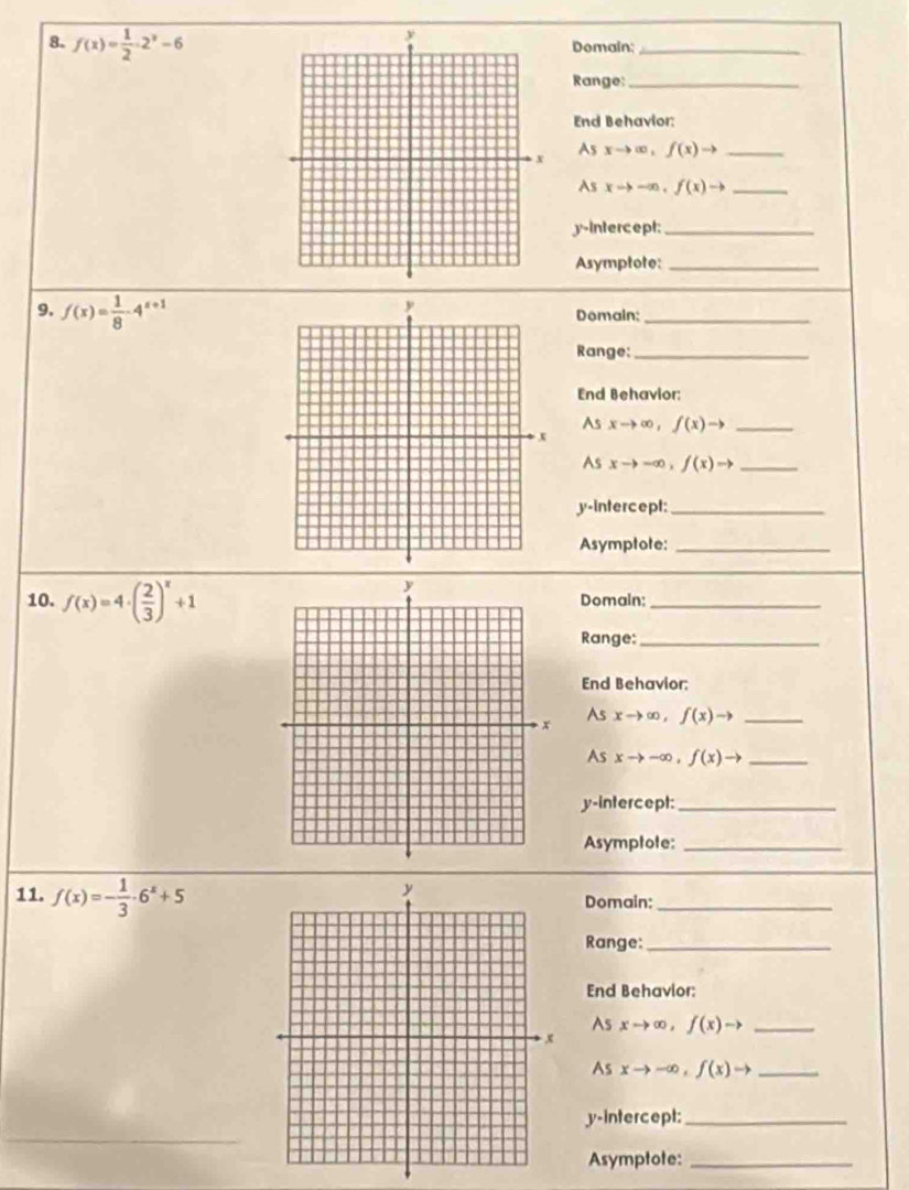 f(x)= 1/2 · 2^x-6 Domain;_ 
Range:_ 
End Behavior: 
As
xto ∈fty ,f(x)to _ 
As xto -∈fty , f(x)to _ 
y-intercept_ 
Asymptote:_ 
9. f(x)= 1/8 -4^(x+1) Domain;_ 
Range:_ 
End Behavior: 
As xto ∈fty , f(x)to _ 
As xto -∈fty , f(x)to _ 
y-intercept:_ 
Asymptote:_ 
10. f(x)=4· ( 2/3 )^x+1 Domain;_ 
Range:_ 
End Behavior: 
As
xto ∈fty , f(x)to _ 
As xto -∈fty , f(x)to _ 
y-intercept:_ 
Asymptote:_ 
11. f(x)=- 1/3 · 6^x+5 Domain:_ 
Range:_ 
End Behavior: 
As xto ∈fty , f(x)to _ 
As xto -∈fty , f(x)to _ 
y-intercept:_ 
Asymptote:_