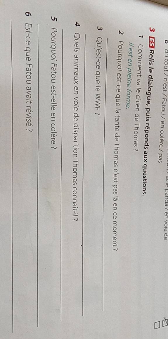 met e pañda / en voïe de 
b du tout / n'est / Fatou / en colère / pas 
3 Relis le dialogue, puis réponds aux questions. 
1 Comment va le chien de Thomas? 
Il est en pleine forme. 
_ 
2 Pourquoi est-ce que la tante de Thomas n’est pas là en ce moment ? 
3 Qu'est-ce que le WWF ? 
_ 
4 Quels animaux en voie de disparition Thomas connaît-il ? 
_ 
5 Pourquoi Fatou est-elle en colère? 
_ 
6 Est-ce que Fatou avait révisé ? 
_