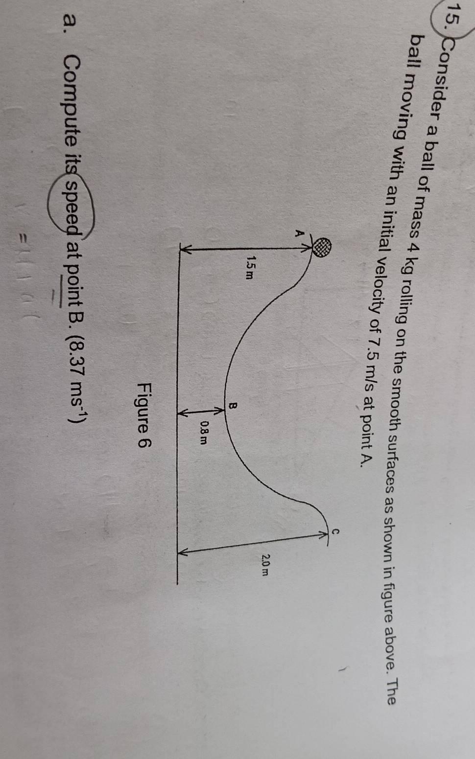 Consider a ball of mass 4 kg rolling on the smooth surfaces as shown in figure above. The 
ball moving with an initial velocity of 7.5 m/s at point A
c 
A
2.0 m
1.5 m
B
0.8 m
Figure 6 
a. Compute its speed at point B. (8.37ms^(-1))
=