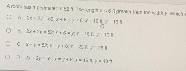 A room has a perimeter of 52 ft. The length x is 6 ft greater than the width y. Which s
A. 2x+2y=52; x+6=y+6; x=10ft, y=16ft
B. 2x+2y=52; x+6=y; x=16ft, y=10ft
C. x+y=52; x=y+6; x=22ft, y=28ft
D. 2x+2y=52; x=y+6; x=16ft, y=10ft