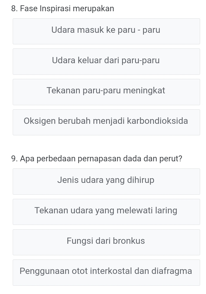 Fase Inspirasi merupakan
Udara masuk ke paru - paru
Udara keluar dari paru-paru
Tekanan paru-paru meningkat
Oksigen berubah menjadi karbondioksida
9. Apa perbedaan pernapasan dada dan perut?
Jenis udara yang dihirup
Tekanan udara yang melewati laring
Fungsi dari bronkus
Penggunaan otot interkostal dan diafragma