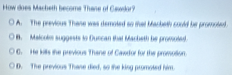 How does Macbeth become Thane of Cawdor?
A. The previous Thane was demoted so that Macbeth sould be promoted.
B. Malcoim suggests to Duncan that Macbeth be promoted
6. He kills the previous Thane of Cawdor for the promotion;
D. The previous Thane died, so the king promoted him.