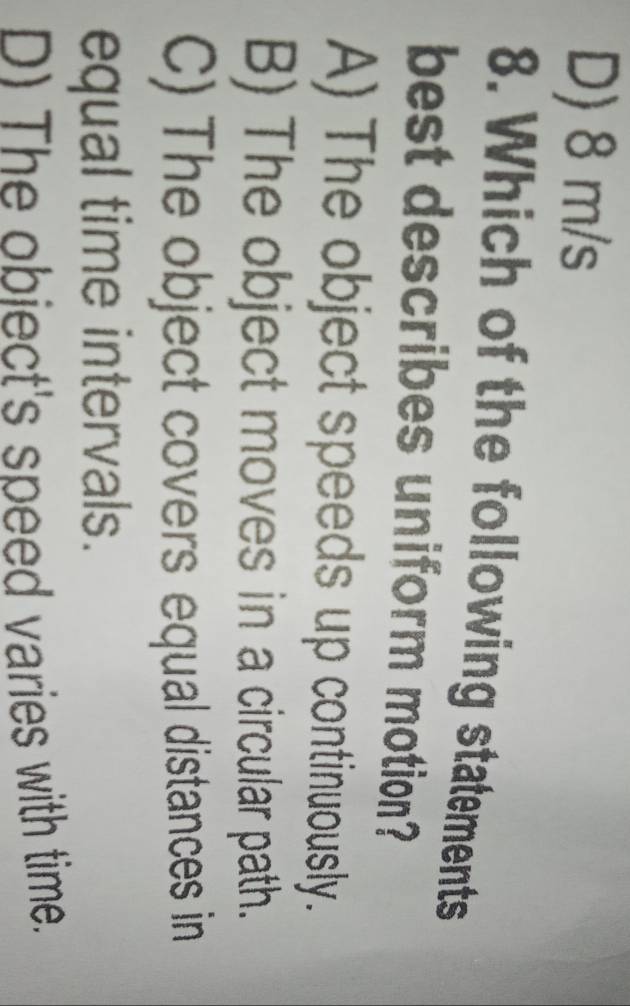 D) 8 m/s
8. Which of the following statements
best describes uniform motion?
A) The object speeds up continuously.
B) The object moves in a circular path.
C) The object covers equal distances in
equal time intervals.
D) The obiect's speed varies with time.