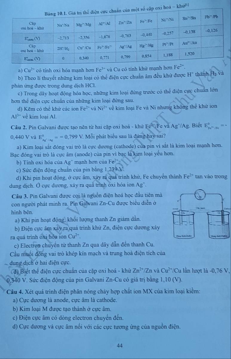 a) Cu^(2+) có tính oxi hóa mạnh hơn Fe^(3+) và Cu có tính khử mạnh hơn 
b) Theo lí thuyết những kim loại có thể điện cực chuẩn âm đều khử được H^+ thành Hạ và
phản ứng được trong dung dịch HCl.
c) Trong dãy hoạt động hóa học, những kim loại đứng trước có thể điện cực chuẩn lớn
hơn thể điện cực chuẩn của những kim loại đứng sau.
d) Kẽm có thể khử các ion Fe^(2+) và Ni^(2+) về kim loại Fe và Ni nhưng không thể khử ion
Al^(3+)vhat e kim loại Al.
Câu 2. Pin Galvani được tạo nên từ hai cặp oxi hoá - khử Fe-Fe và Ag^+/Ag 1. Biết E_pe^(>/Fe)^circ =-
0,440 V và E_(Ag^(+/Ag)^0)==0,799V. 7. Mỗi phát biểu sau là đứng hay sai?
a) Kim loại sắt đóng vai trò là cực dương (cathode) của pin vì sắt là kim loại mạnh hơn.
Bạc đóng vai trò là cực âm (anode) của pin vì bạc là kim loại yếu hơn.
b) Tính oxi hóa của Ag^+ mạnh hơn của Fe^2
c) Sức điện động chuẩn của pin bằng 1,239 V.
d) Khi pin hoạt động, ở cực âm, xảy ra quá trình khử, Fe chuyển thành Fe^(2+) tan vào trong
dung dịch. Ở cực dương, xảy ra quả trình ốxi hóa ion Ag¯.
Câu 3. Pin Galvani được cọi là nguồn điện hoá học đầu tiên mà
con người phát minh ra. Pin Galvani Zn-Cu được biểu diễn ở
hình bên.
a) Khi pin hoạt động, khối lượng thanh Zn giảm dần.
b) Điện cực âm xảy ra quá trình khử Zn, điện cực dương xảy
ra quá trình oxi hồa ion Cu^(2+).
c) Electron chuyển từ thanh Zn qua dây dẫn đến thanh Cu.
Cầu muối đồng vai trò khép kín mạch và trung hoà điện tích của
dung dịch ở hai điện cực.
d) Biết thế điện cực chuẩn của cặp oxi hoá - khử Zn^(2+)/Zn và Cu^(2+)/Cu 1 lần lượt là -0,76 V,
0,340 V. Sức điện động của pin Galvani Zn-Cu có giá trị bằng 1,10 (V).
Câu 4. Xét quá trình điện phân nóng chảy hợp chất ion MX của kim loại kiểm:
a) Cực dương là anode, cực âm là cathode.
b) Kim loại M được tạo thành ở cực âm.
c) Điện cực âm có dòng electron chuyển đến.
d) Cực dương và cực âm nổi với các cực tương ứng của nguồn điện.
44