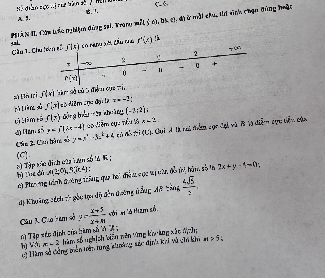 Số điểm cực trị của hàm số 7 tiên kho
C. 6.
B. 3.
A. 5.
PHÀN II. Câu trắc nghiệm đúng sai. Trong mỗi ý a), b), c), d) ở mỗi câu, thí sinh chọn đúng hoặc
sai. f'(x) là
Câu 1. Cho bảng xét dấu của
a) Đồ thị f(x) hàm số có 3 điểm cực trị;
b) Hàm số f(x) có điểm cực đại là x=-2;
c) Hàm số f(x) đồng biến trên khoảng (-2;2)
d) Hàm số y=f(2x-4) có điểm cực tiểu là x=2.
Câu 2. Cho hàm số y=x^3-3x^2+4 có đồ thị (C). Gọi A là hai điểm cực đại và B là điểm cực tiểu của
(C).
a) Tập xác định của hàm số là R ;
b) Tọa độ A(2;0),B(0;4)
c) Phương trình đường thằng qua hai điểm cực trị của đồ thị hàm số là 2x+y-4=0 、
d) Khoảng cách từ gốc tọa độ đến đường thẳng AB bằng  4sqrt(5)/5 .
Câu 3. Cho hàm số y= (x+5)/x+m  với m là tham số.
a) Tập xác định của hàm số là R ;
b) Với m=2 hàm số nghịch biến trên từng khoảng xác định;
c) Hàm số đồng biến trên từng khoảng xác định khỉ và chỉ khi m>5 χ