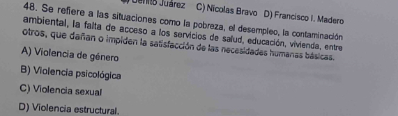 Benito Juárez C) Nicolas Bravo D) Francisco I. Madero
48. Se refiere a las situaciones como la pobreza, el desempleo, la contaminación
ambiental, la falta de acceso a los servicios de salud, educación, vivienda, entre
otros, que dañan o impiden la satisfacción de las necesidades humanas básicas.
A) Violencia de género
B) Violencia psicológica
C) Violencia sexual
D) Violencia estructural.