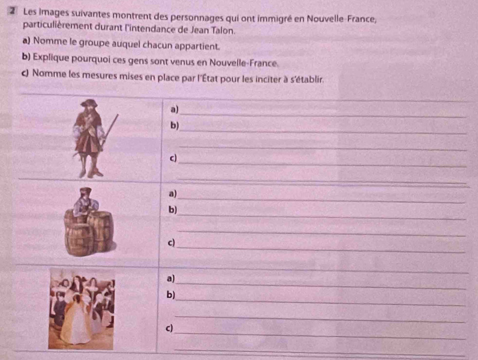 Les images suivantes montrent des personnages qui ont immigré en Nouvelle-France, 
particulièrement durant l'intendance de Jean Talon. 
a) Nomme le groupe auquel chacun appartient. 
b) Explique pourquoi ces gens sont venus en Nouvelle-France. 
c) Nomme les mesures mises en place par l'État pour les inciter à s'établir. 
_ 
_ 
_ 
a) 
_ 
b) 
_ 
_ 
c) 
_ 
_ 
_ 
a) 
_ 
b) 
_ 
_ 
c) 
_ 
_ 
a) 
_ 
b) 
_ 
_ 
c) 
_