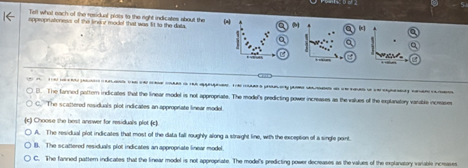 Points; 0 of 2
S
Tell what each of the residual plots to the right indicates about the
appropriateness of the liner model that was fit to the data. (a) (b)
(c) Q
8
a .
x -vaiues Evalues x values C
'
pa as m is n approprae, T mes prouy pove deaes as es p v es
B. The fanned pattern indicates that the linear model is not appropriate. The model's predicting power increases as the values of the explanatory vanable increases
C. The scattered residuals plot indicates an appropriate linear model.
(c) Choose the best answer for residuals plot (c)
A. The residual plot indicates that most of the data fall roughly along a straight line, with the exception of a single point.
B. The scattered residuals plot indicates an appropriate linear model.
C. The fanned pattern indicates that the linear model is not appropriate. The model's predicting power decreases as the values of the explanatory variable increases