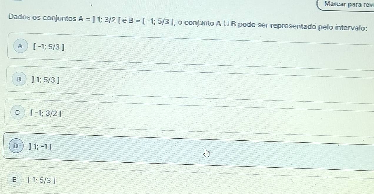 Marcar para rev
Dados os conjuntos A=11;3/2 [ e B=[-1;5/3] , o conjunto A∪ B pode ser representado pelo intervalo:
A [-1;5/3]
B ]1;5/3]
C [-1;3/2[
D ]1;-1[
E [1;5/3]