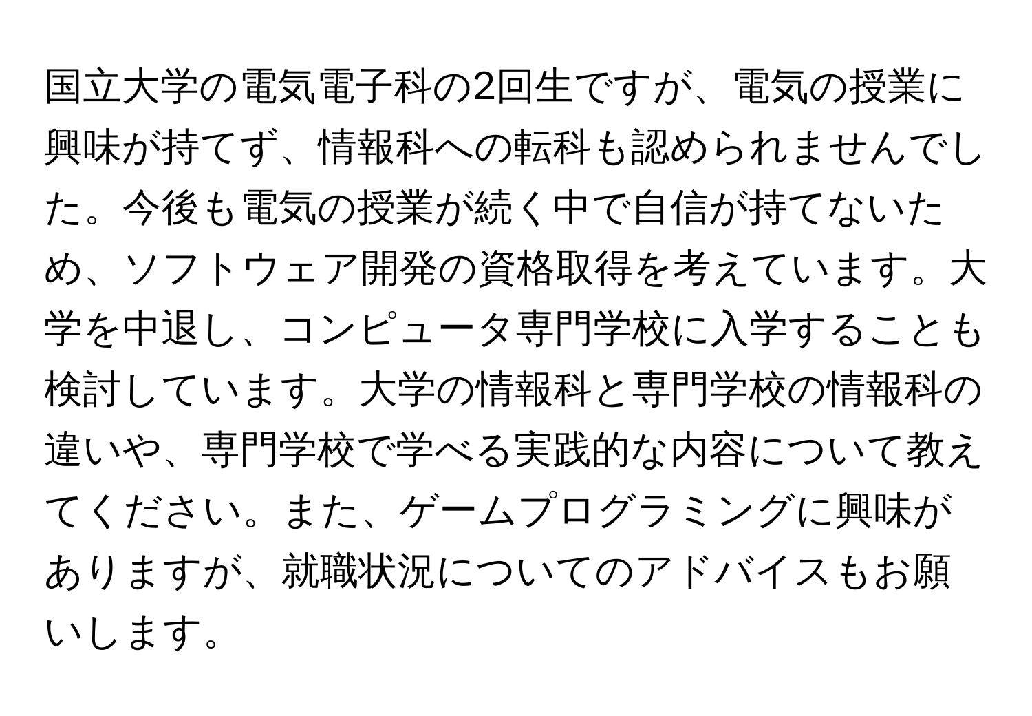 国立大学の電気電子科の2回生ですが、電気の授業に興味が持てず、情報科への転科も認められませんでした。今後も電気の授業が続く中で自信が持てないため、ソフトウェア開発の資格取得を考えています。大学を中退し、コンピュータ専門学校に入学することも検討しています。大学の情報科と専門学校の情報科の違いや、専門学校で学べる実践的な内容について教えてください。また、ゲームプログラミングに興味がありますが、就職状況についてのアドバイスもお願いします。