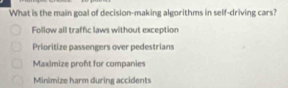 What is the main goal of decision-making algorithms in self-driving cars?
Follow all traffic laws without exception
Prioritize passengers over pedestrians
Maximize proft for companies
Minimize harm during accidents