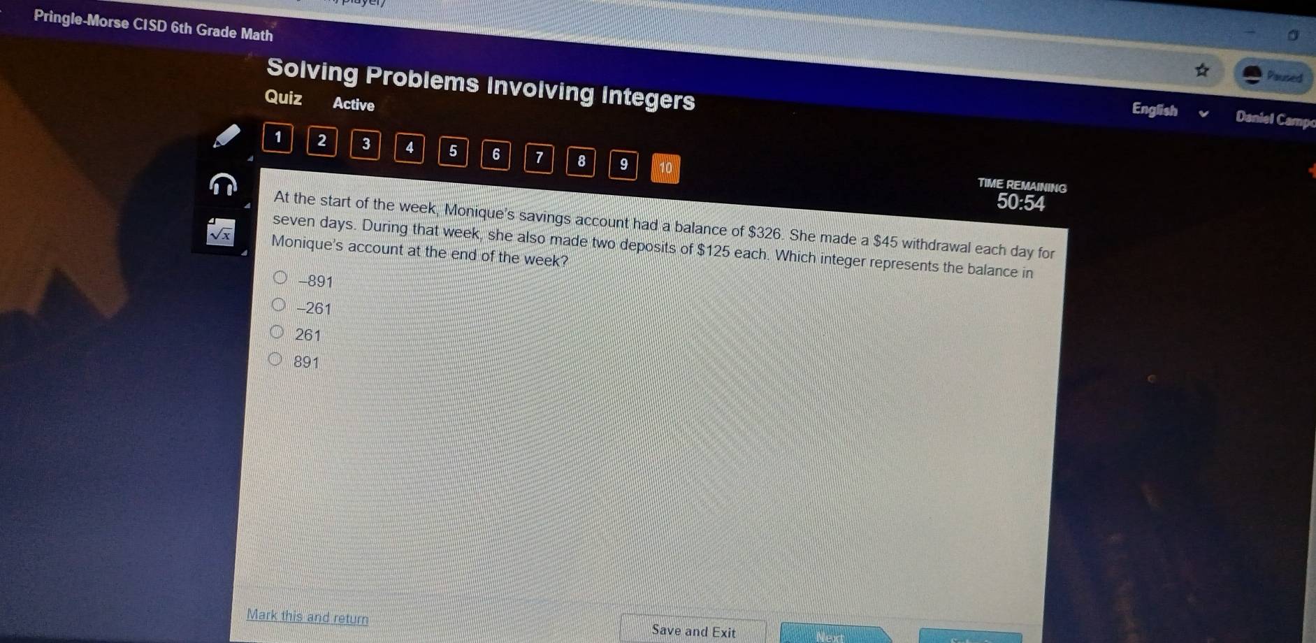 Pringle-Morse CISD 6th Grade Math
Pured
Solving Problems Involving Integers English Daniel Camp
Quiz Active
1 2 3 4 5 6 7 8 9 10
TIME REMAINING
50:54
At the start of the week, Monique's savings account had a balance of $326. She made a $45 withdrawal each day for
seven days. During that week, she also made two deposits of $125 each. Which integer represents the balance in
Monique's account at the end of the week?
-891
-261
261
891
Mark this and return Save and Exit