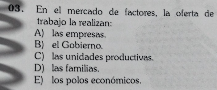 En el mercado de factores, la oferta de
trabajo la realizan:
A) las empresas.
B) el Gobierno.
C) las unidades productivas.
D) las familias.
E) los polos económicos.