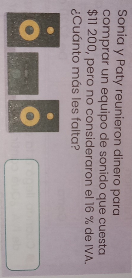 Sonia y Paty reunieron dinero para 
comprar un equipo de sonido que cuesta
$11 200, pero no consideraron el 16 % de IVA. 
¿Cuánto más les falta?