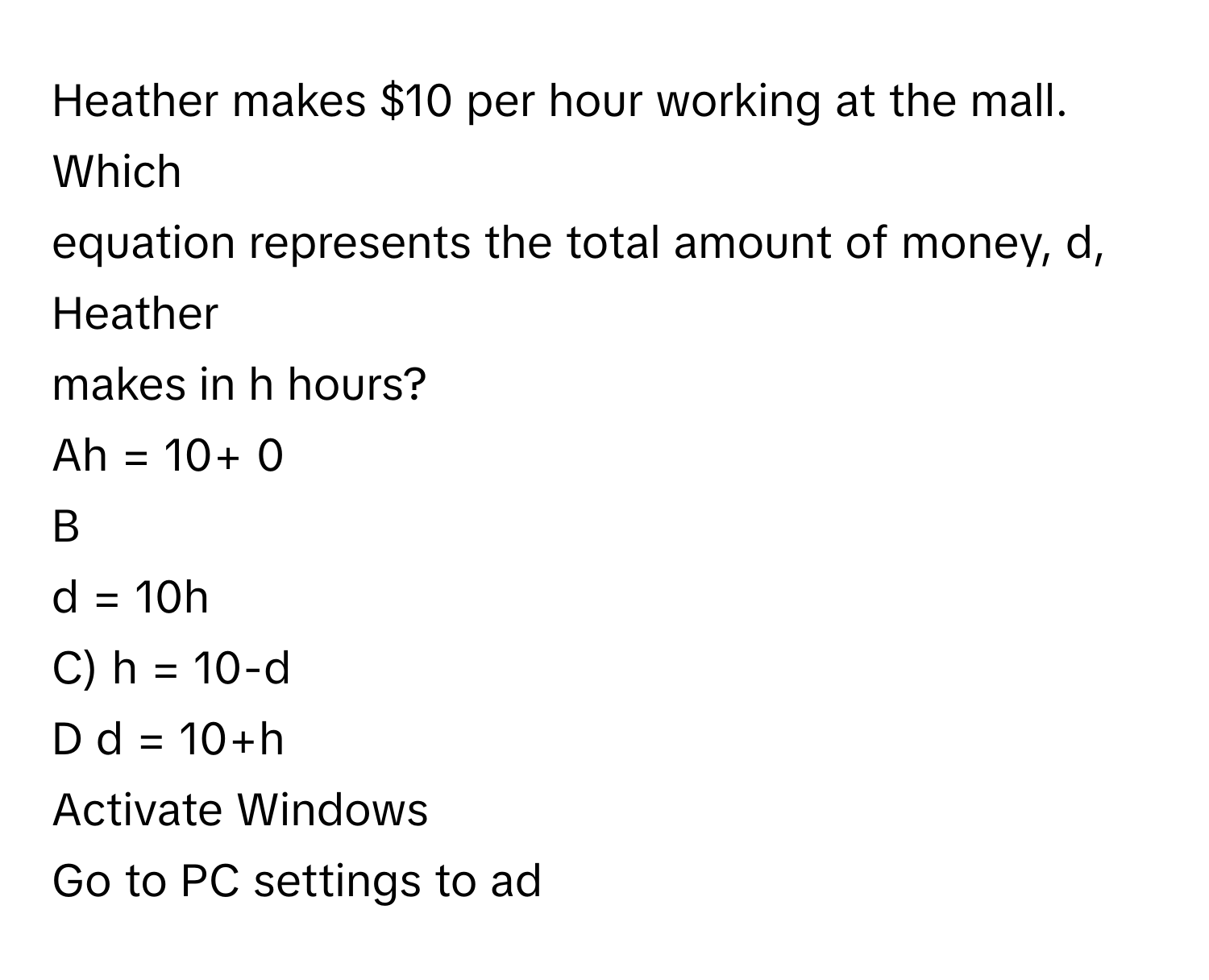 Heather makes $10 per hour working at the mall. Which
 

equation represents the total amount of money, d, Heather
makes in h hours?
Ah = 10+ 0
B
d = 10h
C) h = 10-d
D d = 10+h
Activate Windows
Go to PC settings to ad