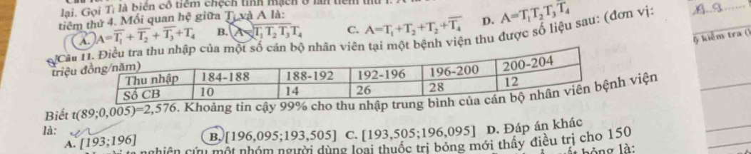 lai. Gọi Tị là biên cô tiểm chệch tỉnh mạch ở lan tiểm t
tiêm thứ 4. Mối quan hệ giữa Tự và A là:
B. A=T_1T_2T_3T_4 C. A=T_1+T_2+T_2+overline T_4 D. A=T_1T_2T_3T_4
_
& kiểm tra ()
A. A=overline T_1+overline T_2+overline T_3+T_4
ột bệnh viện thu được số liệu sau: (đơn vị:_
triệuCâu
_
Biết t(89;0,005)=2,576 1 Khoảng tin cậy 99% cho thu nhập t viện_
là:
_
B, [196,095;193,505] C. [193,505;196,095] D. Đáp án khác
A. [193;196] C hiê n cứ một nhóm người dùng loại thuốc trị bóng mới thấy điều trị cho 150
bỏng là: