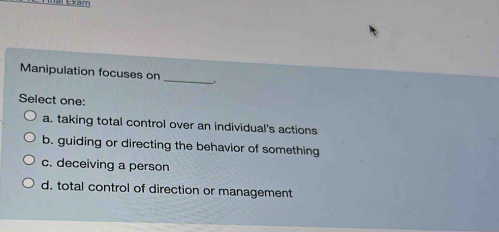 Ainal Exam
Manipulation focuses on
_
.
Select one:
a. taking total control over an individual's actions
b. guiding or directing the behavior of something
c. deceiving a person
d. total control of direction or management