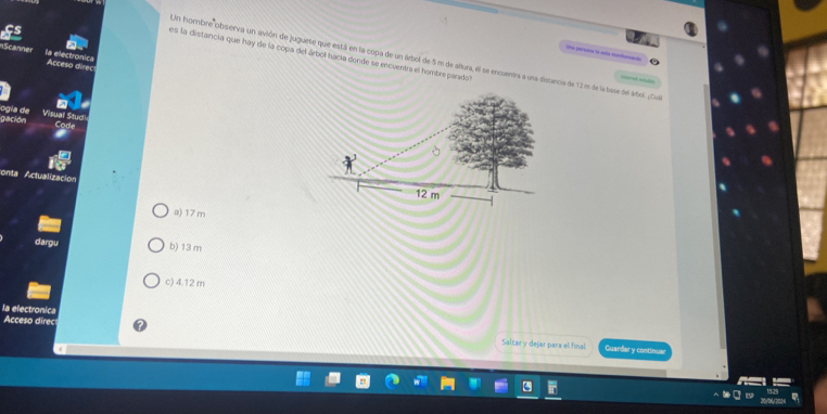 es la distancia que hay de la copa del árbol hacía donde se encuentra el hombre perado
ne persins ls máe motood 
nScanne la electronic Acceso direc
Un hombre observa un avión de juguete que está en la copa de un árbol de 5 m de altura, el se encuentra a una distancia de 12m de la base del árbol. ¿Cul
ogía de gación
Visual Stuc
conta Actualizacióo
a) 17 m
dargu b) 13 m
c) 4.12 m
la electronica
Acceso direc Saltary dejar para el final
Guardar y continuar