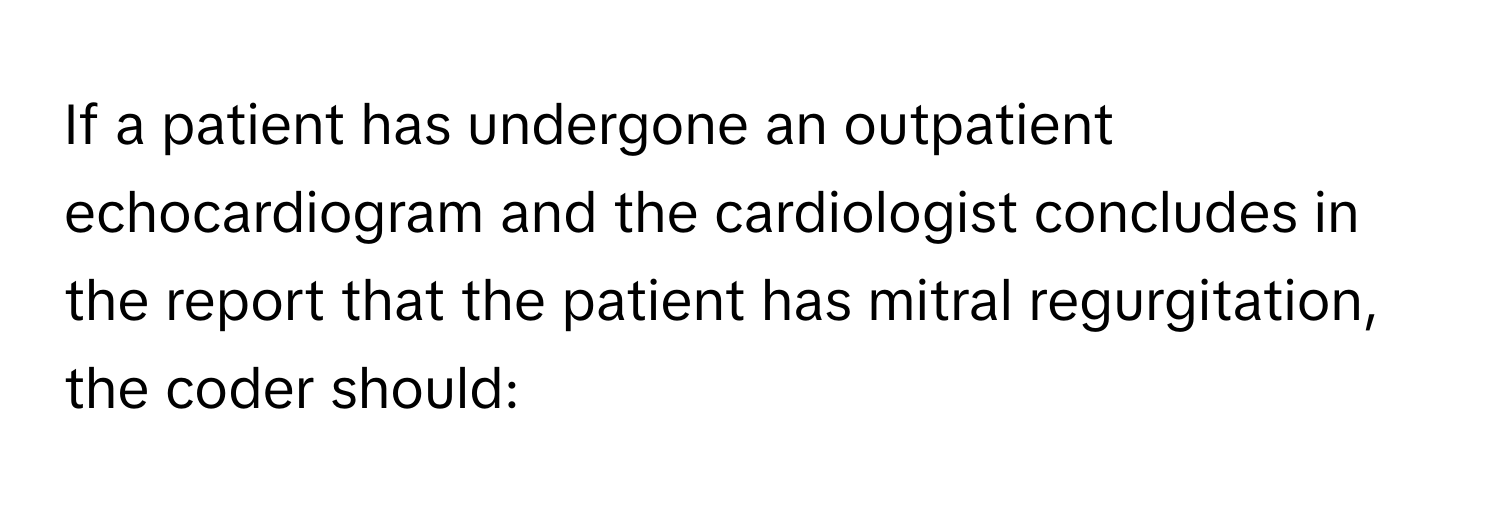 If a patient has undergone an outpatient echocardiogram and the cardiologist concludes in the report that the patient has mitral regurgitation, the coder should: