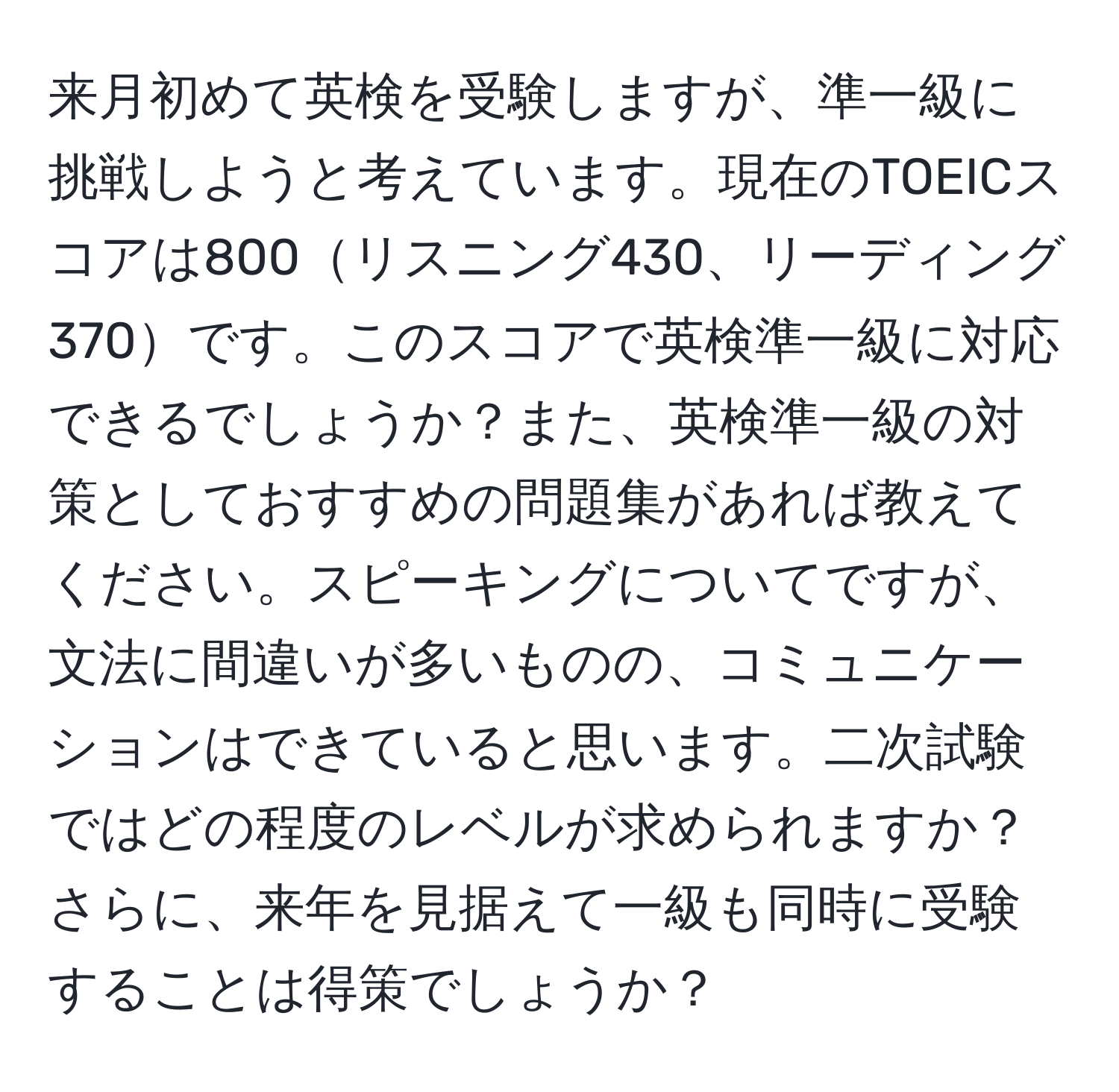 来月初めて英検を受験しますが、準一級に挑戦しようと考えています。現在のTOEICスコアは800リスニング430、リーディング370です。このスコアで英検準一級に対応できるでしょうか？また、英検準一級の対策としておすすめの問題集があれば教えてください。スピーキングについてですが、文法に間違いが多いものの、コミュニケーションはできていると思います。二次試験ではどの程度のレベルが求められますか？さらに、来年を見据えて一級も同時に受験することは得策でしょうか？