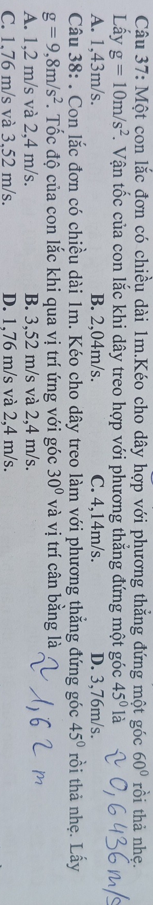Một con lắc đơn có chiều dài 1m.Kéo cho dây hợp với phương thắng đứng một góc 60° rồi thả nhẹ.
Lấy g=10m/s^2. Vận tốc của con lắc khi dây treo hợp với phương thẳng đứng một góc 45° || à
A. 1,43m/s. B. 2,04m/s. C. 4,14m/s. D. 3,76m/s.
Câu 38: . Con lắc đơn có chiều dài 1m. Kéo cho dây treo làm với phương thẳng đứng góc 45° rồi thả nhẹ. Lấy
g=9,8m/s^2. Tốc độ của con lắc khi qua vị trí ứng với góc 30° và vị trí cân bằng là
A. 1,2 m/s và 2,4 m/s. B. 3,52 m/s và 2,4 m/s.
C. 1.76 m/s và 3.52 m/s. D. 1,76 m/s và 2,4 m/s.