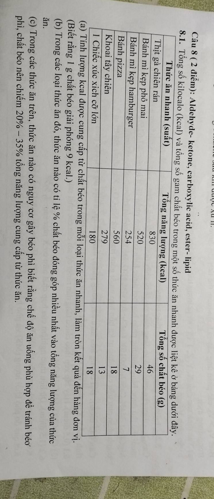 Aldehyde- ketone, carboxylic acid, ester- lipid 
8.1. Tổng số kilocalo (kcal) và tổng số gam 
g mỗi loại thức ăn nhanh, làm tròn kết quả đến hàng đơn vị. 
(Biết rằng 1 g chất béo giải phóng 9 kcal.) 
(b) Trong các loại thức ăn đó, thức ăn nào có tỉ lệ % chất béo đóng góp nhiều nhất vào tổng năng lượng của thức 
ǎn. 
(c) Trong các thức ăn trên, thức ăn nào có nguy cơ gây béo phì biết rằng chế độ ăn uống phù hợp để tránh béo 
phì, chất béo nên chiếm 20% - 35% tổng năng lượng cung cấp từ thức ăn.