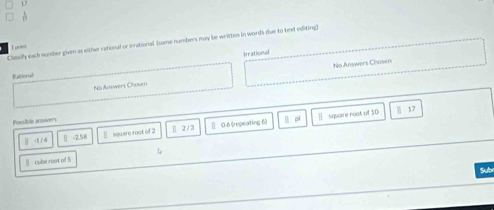 17
 5/17 
Classify each number given as either rational or irrational. (some numbers may be written in words due to text editing)
I point
Irrational
No Answers Chosen No Answers Chosen
Rational
Possible answers [] pl | square root of 10 || 17
[-1/4 □ -2.58 square root of 2 ] 2/3 0.6 (repeating 6)
|| cube root of 5
Sub