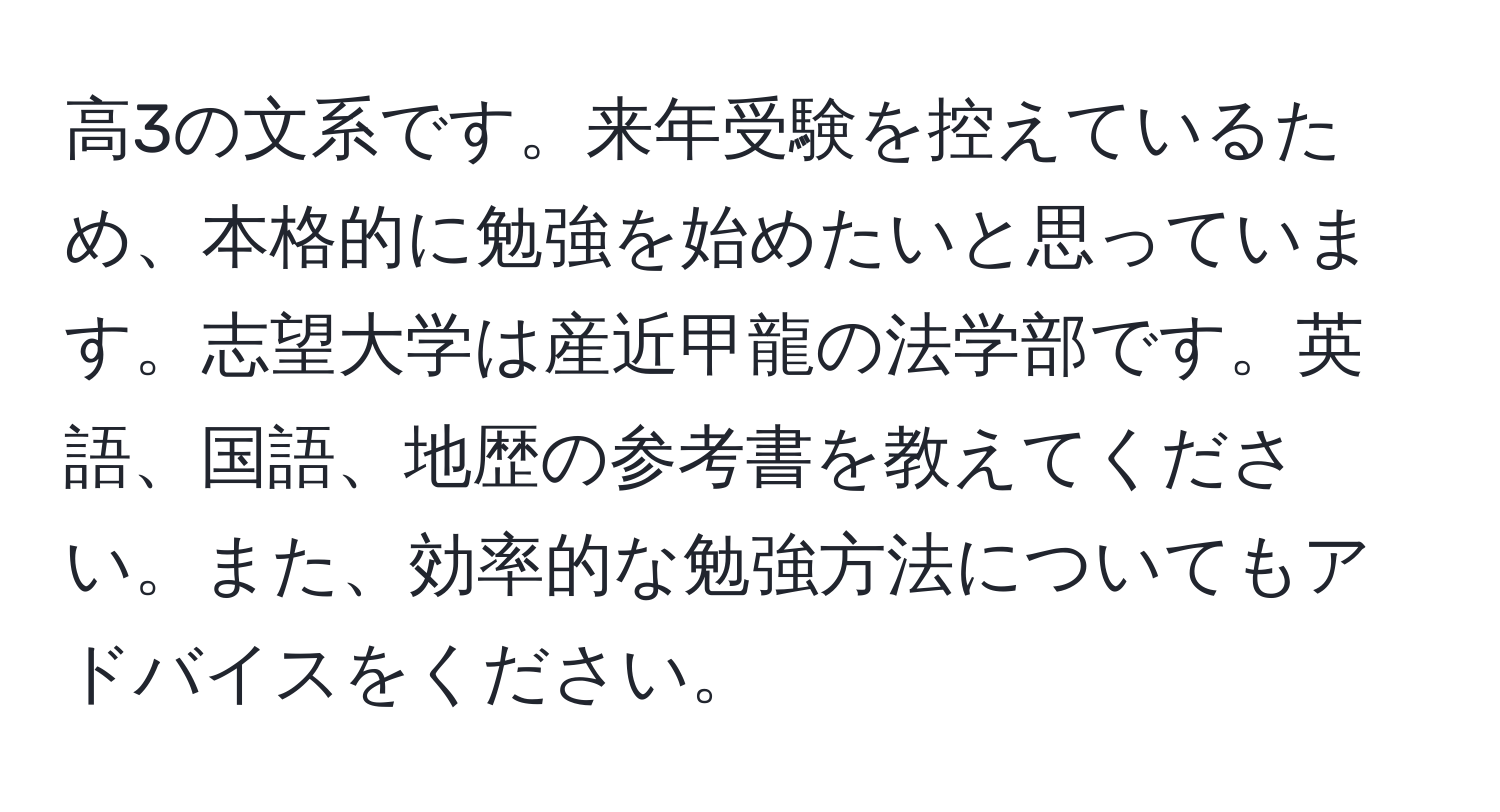 高3の文系です。来年受験を控えているため、本格的に勉強を始めたいと思っています。志望大学は産近甲龍の法学部です。英語、国語、地歴の参考書を教えてください。また、効率的な勉強方法についてもアドバイスをください。