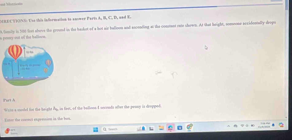 ent Mozzicato 
DIRECTIONS: Use this information to answer Parts A, B, C, D, and E. 
A family is 500 feet above the ground in the basket of a hot air balloon and ascending at the constant rate shown. At that height, someone accidentally drops 
a penny out of the balloon. 
Part A 
Write a model for the height h_b in feet, of the balloon & seconds after the penny is dropped. 
Enter the correct expression in the box. 
7:D5 PM 
65'7 Search 11/9/2024