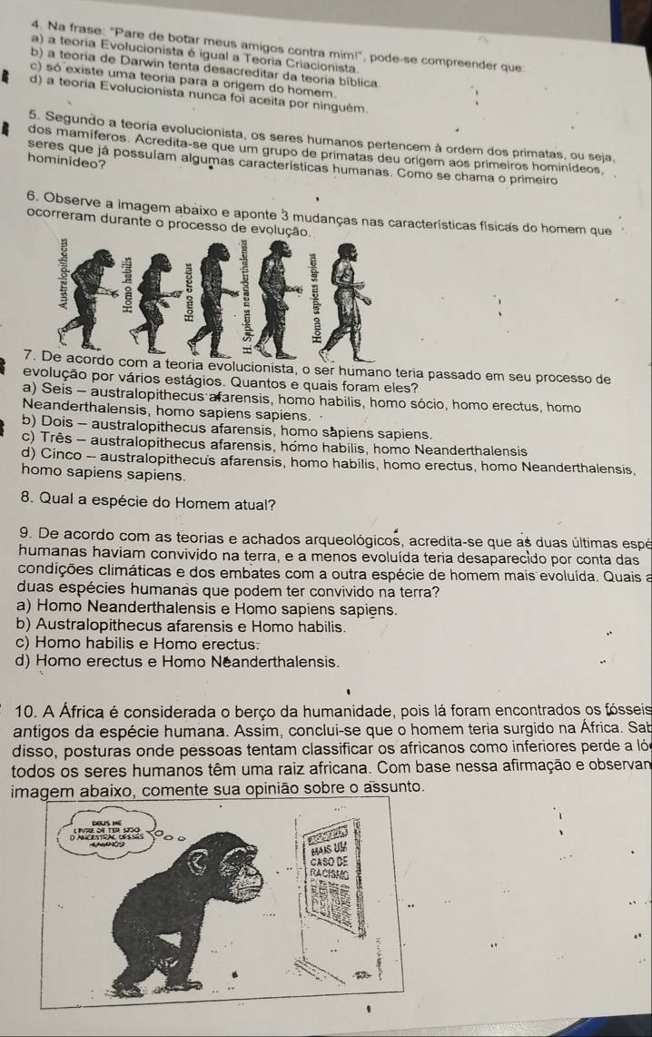 Na frase: "Pare de botar meus amigos contra mim!", pode-se compreender que:
a) a teoria Evolucionista é igual a Teoria Criacionista.
b) a teoria de Darwin tenta desacreditar da teoria bíblica.
c) só existe uma teoria para a origem do homem.
d) a teoría Evolucionista nunca foi aceita por ninguém.
5. Segundo a teoria evolucionista, os seres humanos pertencem à ordem dos primatas, ou seja,
dos mamíferos. Acredita-se que um grupo de primatas deu origem aos primeiros hominídeos,
hominideo?
seres que já possuíam algumas características humanas. Como se chama o primeiro
6. Observe a imagem abaixo e aponte 3 mudanças nas características físicas do homem que
ocorreram durante o processo de evolução.
7. De acordo com a teoria evolucionista, o ser humano teria passado em seu processo de
evolução por vários estágios. Quantos e quais foram eles?
a) Seis - australopithecus afarensis, homo habilis, homo sócio, homo erectus, homo
Neanderthalensis, homo sapiens sapiens.
b) Dois - australopithecus afarensis, homo sapiens sapiens.
c) Três - australopithecus afarensis, hómo habilis, homo Neanderthalensis
d) Cinco - australopithecus afarensis, homo habilis, homo erectus, homo Neanderthalensis.
homo sapiens sapiens.
8. Qual a espécie do Homem atual?
9. De acordo com as teorias e achados arqueológicos, acredita-se que as duas últimas espé
humanas haviam convivido na terra, e a menos evoluída teria desaparecido por conta das
condições climáticas e dos embates com a outra espécie de homem mais evoluída. Quais a
duas espécies humanas que podem ter convivido na terra?
a) Homo Neanderthalensis e Homo sapiens sapiens.
b) Australopithecus afarensis e Homo habilis.
c) Homo habilis e Homo erectus:
d) Homo erectus e Homo Néanderthalensis.
10. A África é considerada o berço da humanidade, pois lá foram encontrados os fósseis
antigos da espécie humana. Assim, conclui-se que o homem teria surgido na África. Sab
disso, posturas onde pessoas tentam classificar os africanos como inferiores perde a lóe
todos os seres humanos têm uma raiz africana. Com base nessa afirmação e observan
imagem abaixo, comente sua opinião sobre o assunto.